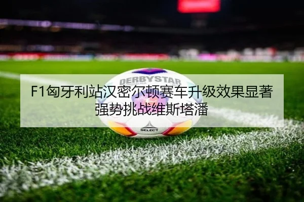 F1匈牙利站汉密尔顿赛车升级效果显著强势挑战维斯塔潘