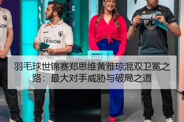 羽毛球世锦赛郑思维黄雅琼混双卫冕之路：最大对手威胁与破局之道