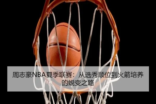 周志豪NBA夏季联赛：从选秀顺位到火箭培养的蜕变之路