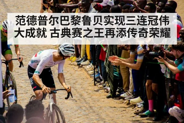 范德普尔巴黎鲁贝实现三连冠伟大成就 古典赛之王再添传奇荣耀