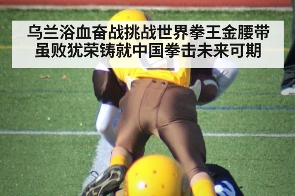 乌兰浴血奋战挑战世界拳王金腰带虽败犹荣铸就中国拳击未来可期