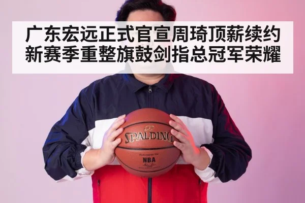 广东宏远正式官宣周琦顶薪续约 新赛季重整旗鼓剑指总冠军荣耀